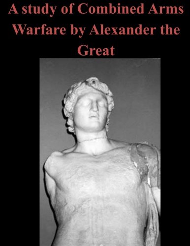 A Study Of Combined Arms Warfare By Alexander The Great [Paperback]