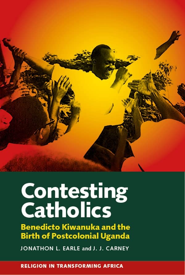 Contesting Catholics Benedicto Kiwanuka and the Birth of Postcolonial Uganda [Hardcover]