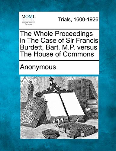 Whole Proceedings in the Case of Sir Francis Burdett, Bart. M. P. Versus the Hou [Paperback]